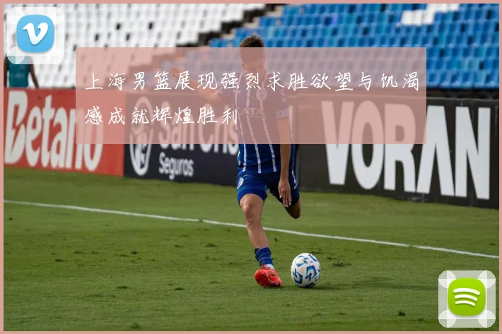 上海男篮展现强烈求胜欲望与饥渴感成就辉煌胜利