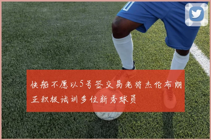 快船不愿以5号签交易老将杰伦布朗正积极试训多位新秀球员