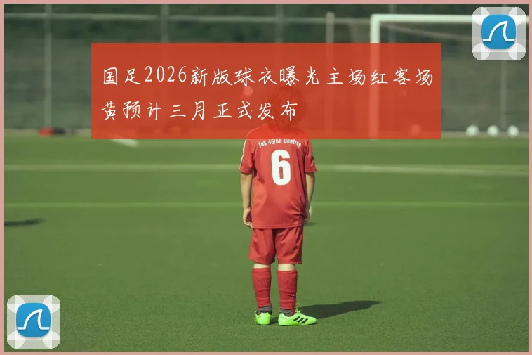 国足2026新版球衣曝光主场红客场黄预计三月正式发布