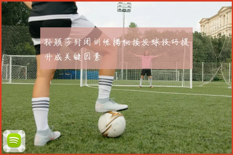 孙颖莎封闭训练揭秘接发球技巧提升成关键因素