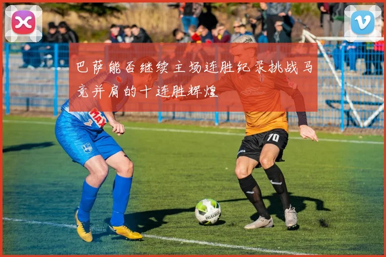 巴萨能否继续主场连胜纪录挑战马竞并肩的十连胜辉煌