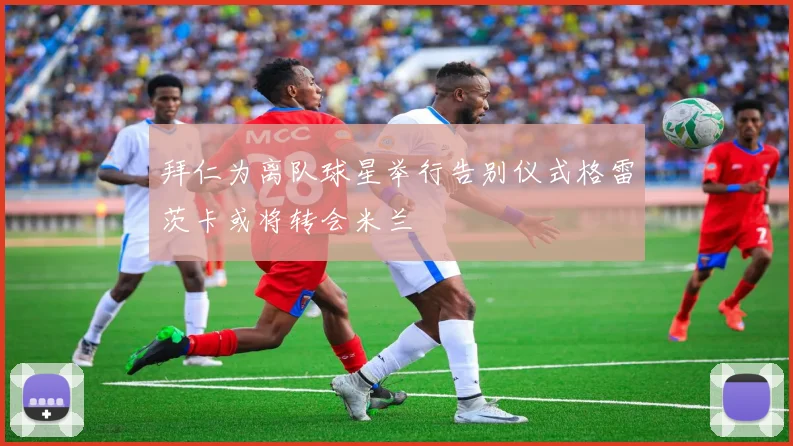 拜仁为离队球星举行告别仪式格雷茨卡或将转会米兰