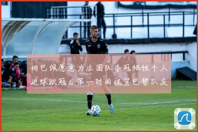 姆巴佩愿意为法国队夺冠牺牲个人进球欧冠后第一时间祝贺巴黎队友