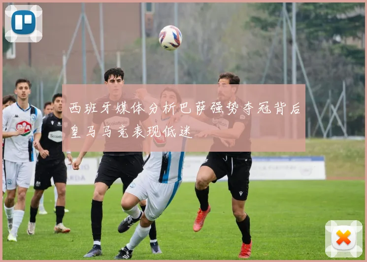 西班牙媒体分析巴萨强势夺冠背后皇马马竞表现低迷