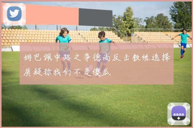 姆巴佩中路之争德尚反击教练选择质疑称我们不是傻瓜