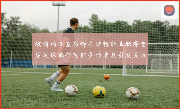埃梅纳洛宣布辞去沙特职业联赛首席足球执行官职务的消息引发关注