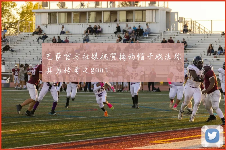 巴萨官方社媒祝贺梅西帽子戏法称其为传奇之goat