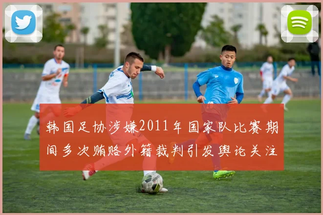 韩国足协涉嫌2011年国家队比赛期间多次贿赂外籍裁判引发舆论关注