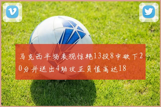 马克西半场表现惊艳13投8中砍下20分并送出4助攻正负值高达18