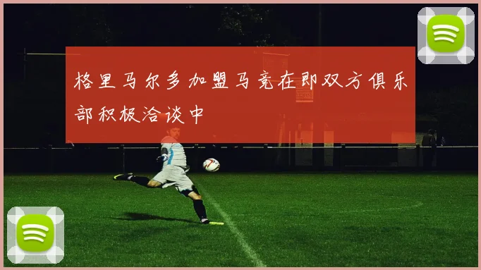 格里马尔多加盟马竞在即双方俱乐部积极洽谈中