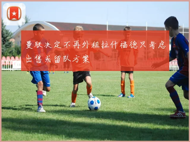 曼联决定不再外租拉什福德只考虑出售或留队方案