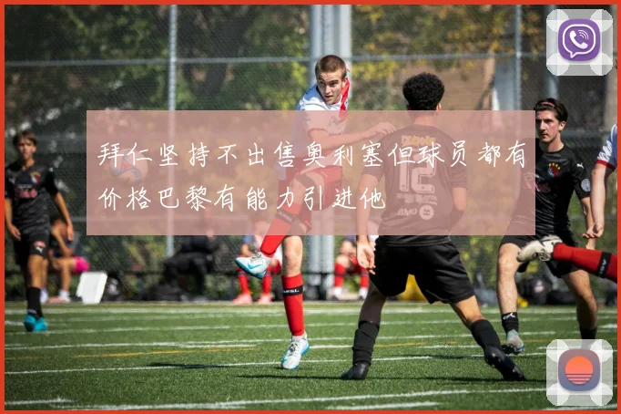 拜仁坚持不出售奥利塞但球员都有价格巴黎有能力引进他