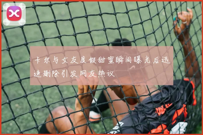 卡尔与女友度假甜蜜瞬间曝光后迅速删除引发网友热议