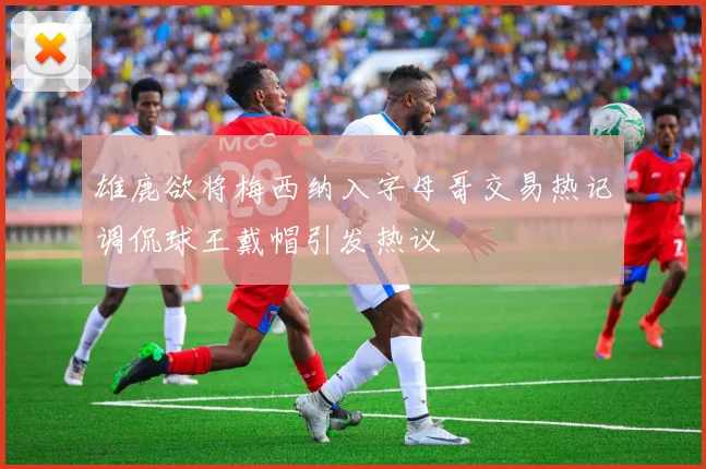 雄鹿欲将梅西纳入字母哥交易热记调侃球王戴帽引发热议