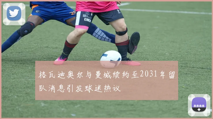 格瓦迪奥尔与曼城续约至2031年留队消息引发球迷热议