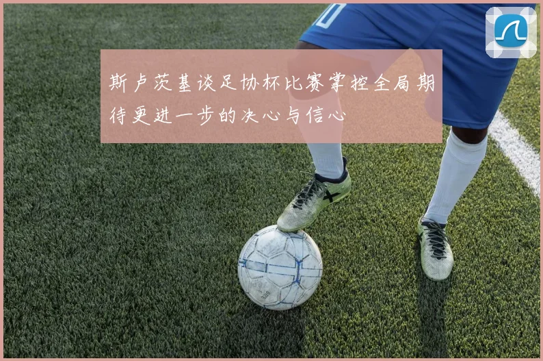 斯卢茨基谈足协杯比赛掌控全局期待更进一步的决心与信心