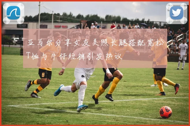 亚马尔分享女友美照长腿搭配宽松T恤与牛仔短裤引发热议