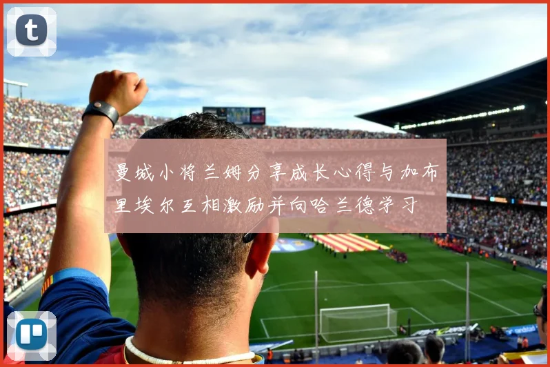 曼城小将兰姆分享成长心得与加布里埃尔互相激励并向哈兰德学习