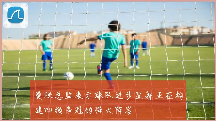 曼联总监表示球队进步显著正在构建四线争冠的强大阵容