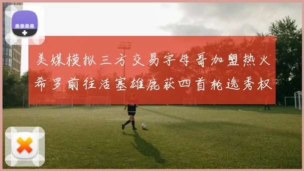 美媒模拟三方交易字母哥加盟热火希罗前往活塞雄鹿获四首轮选秀权与两次互换权