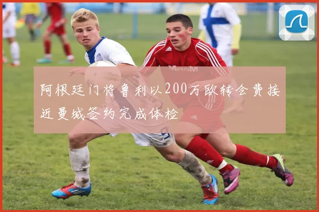 阿根廷门将鲁利以200万欧转会费接近曼城签约完成体检