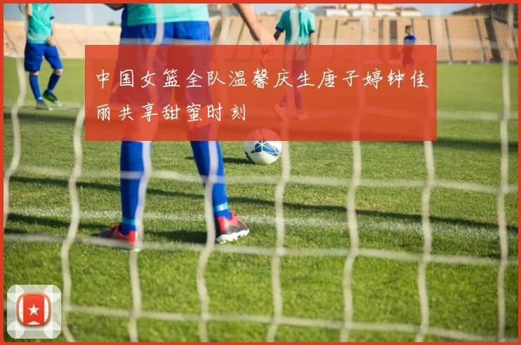中国女篮全队温馨庆生唐子婷钟佳丽共享甜蜜时刻