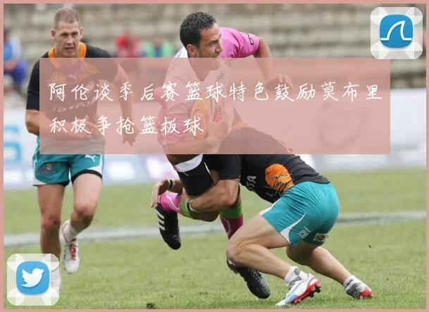 阿伦谈季后赛篮球特色鼓励莫布里积极争抢篮板球