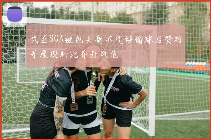 武圣SGA被包夹毫不气馁输球后赞对手展现科比乔丹风范
