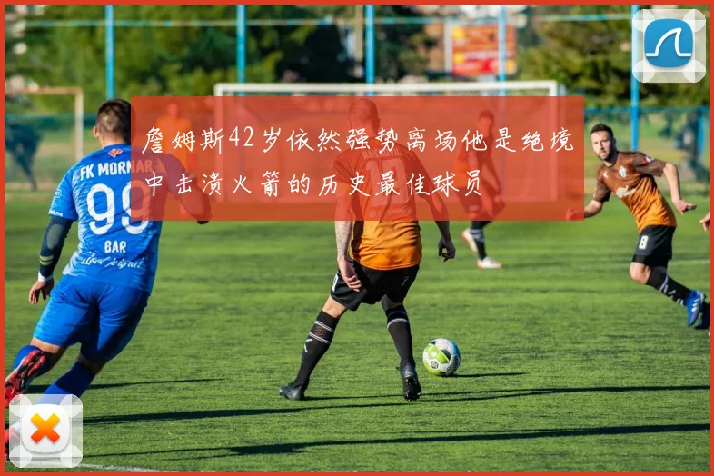 詹姆斯42岁依然强势离场他是绝境中击溃火箭的历史最佳球员