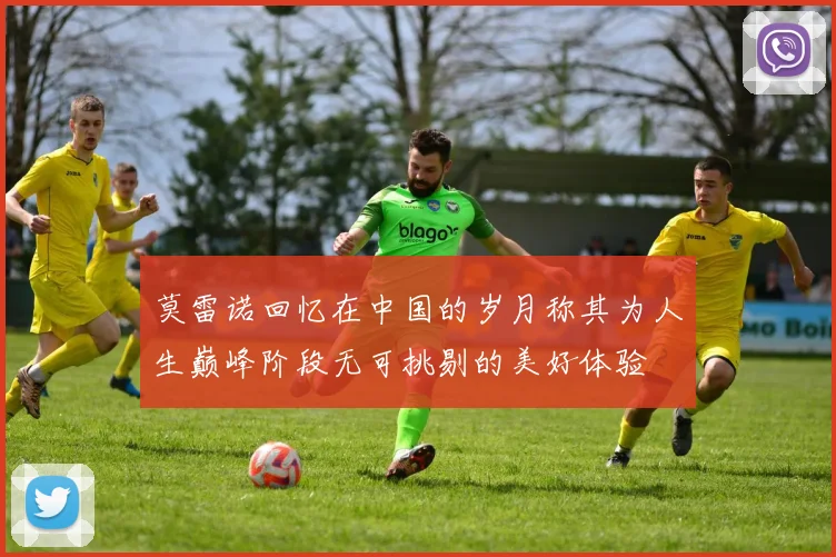 莫雷诺回忆在中国的岁月称其为人生巅峰阶段无可挑剔的美好体验