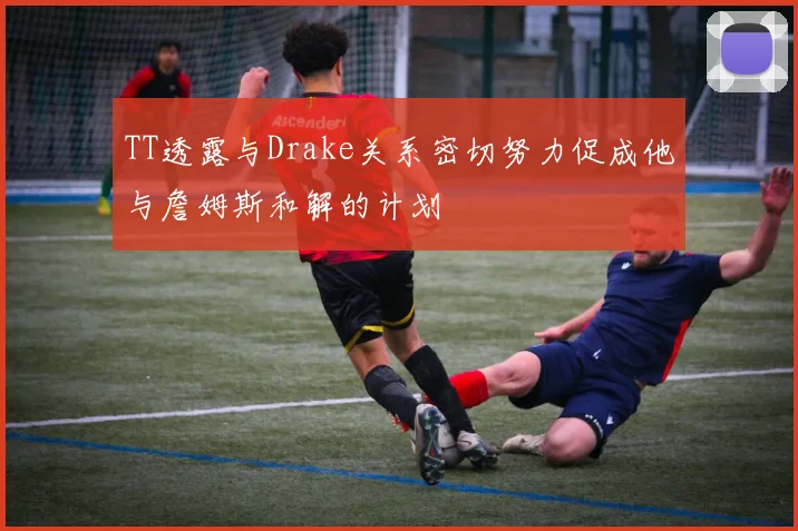 TT透露与Drake关系密切努力促成他与詹姆斯和解的计划