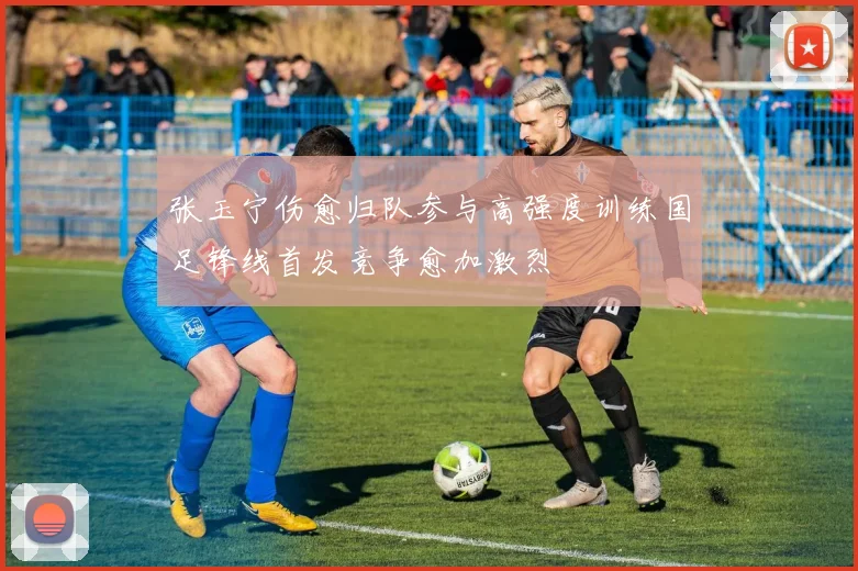 张玉宁伤愈归队参与高强度训练国足锋线首发竞争愈加激烈